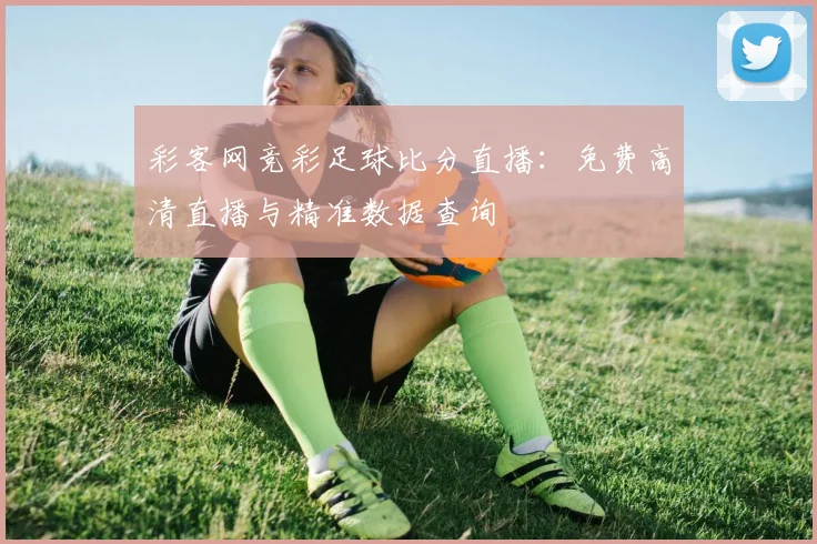 彩客网竞彩足球比分直播:免费高清直播与精准数据查询