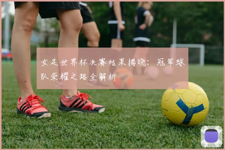 女足世界杯决赛结果揭晓:冠军球队荣耀之路全解析