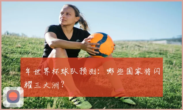 年世界杯球队预测：哪些国家将闪耀三大洲？