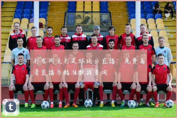 彩客网竞彩足球比分直播:免费高清直播与精准数据查询