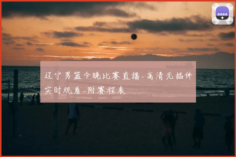 辽宁男篮今晚比赛直播_高清无插件实时观看_附赛程表